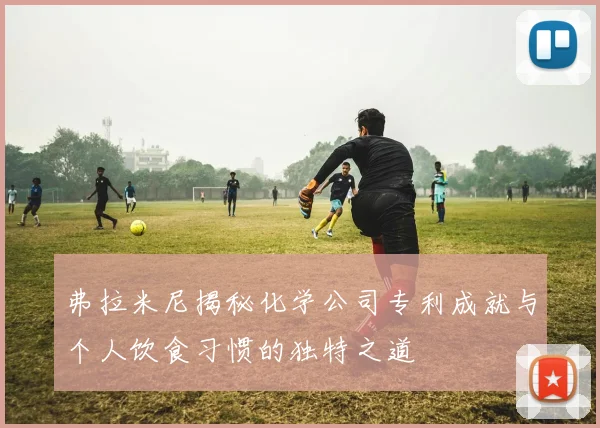 弗拉米尼揭秘化学公司专利成就与个人饮食习惯的独特之道