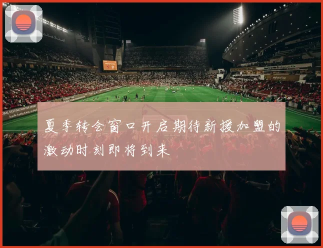 夏季转会窗口开启期待新援加盟的激动时刻即将到来
