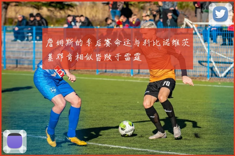 詹姆斯的季后赛命运与科比诺维茨基邓肯相似皆败于雷霆