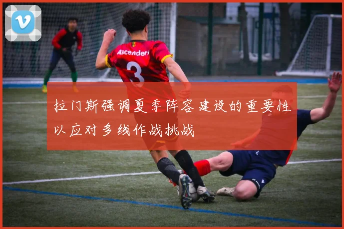 拉门斯强调夏季阵容建设的重要性以应对多线作战挑战