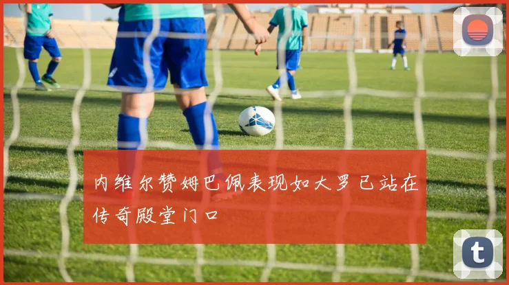 内维尔赞姆巴佩表现如大罗已站在传奇殿堂门口