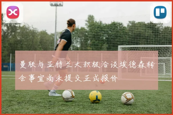 曼联与亚特兰大积极洽谈埃德森转会事宜尚未提交正式报价