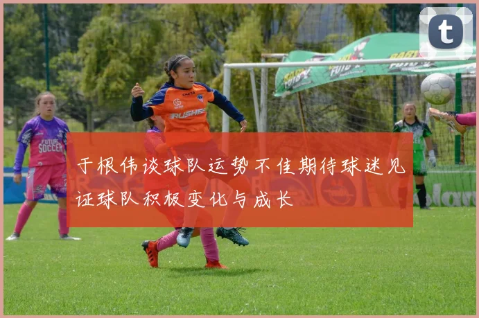 于根伟谈球队运势不佳期待球迷见证球队积极变化与成长