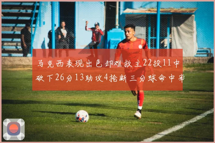 马克西表现出色却难救主22投11中砍下26分13助攻4抢断三分球命中率低迷