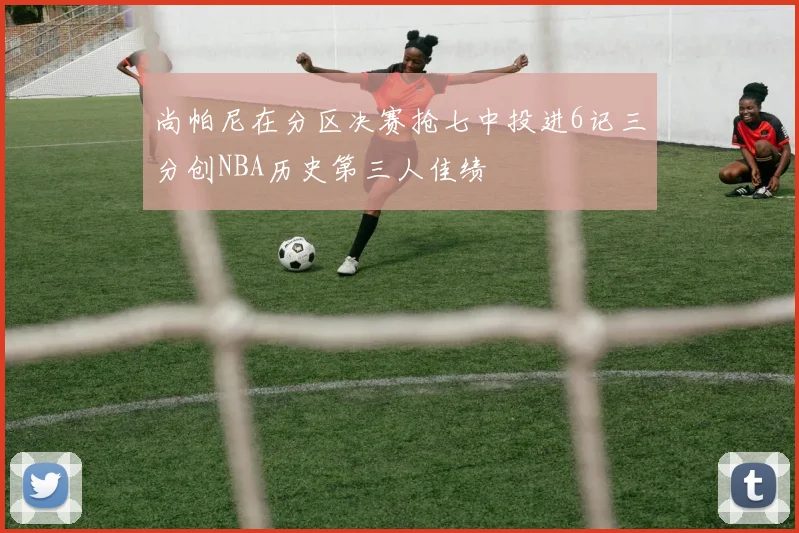 尚帕尼在分区决赛抢七中投进6记三分创NBA历史第三人佳绩