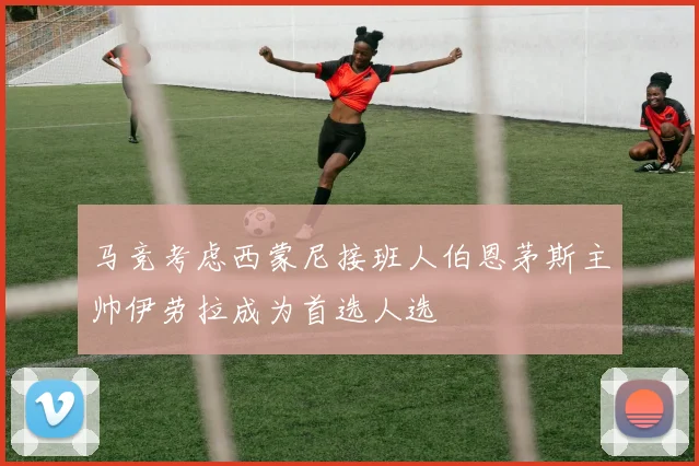 马竞考虑西蒙尼接班人伯恩茅斯主帅伊劳拉成为首选人选