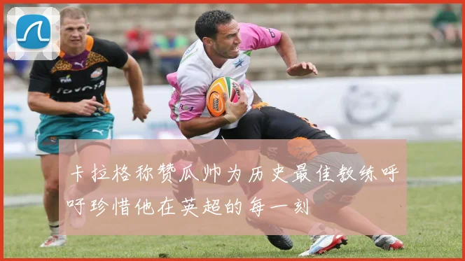 卡拉格称赞瓜帅为历史最佳教练呼吁珍惜他在英超的每一刻