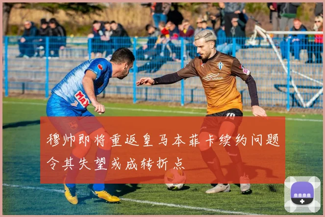 穆帅即将重返皇马本菲卡续约问题令其失望或成转折点
