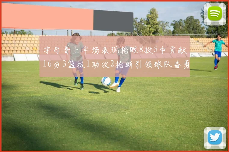 字母哥上半场表现抢眼8投5中贡献16分3篮板1助攻2抢断引领球队奋勇争先
